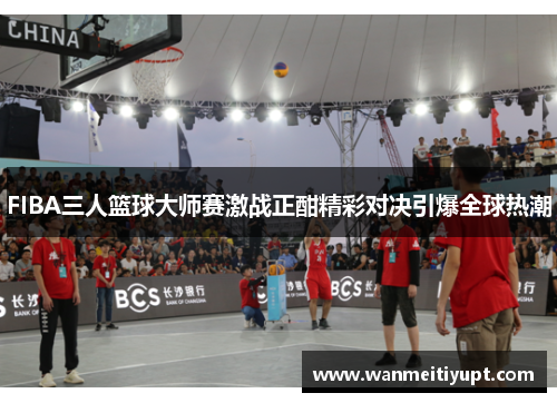 FIBA三人篮球大师赛激战正酣精彩对决引爆全球热潮