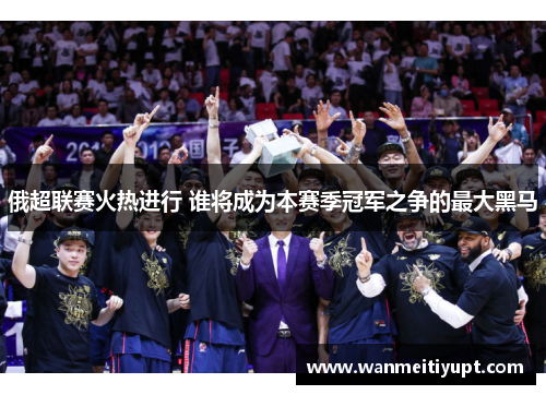 俄超联赛火热进行 谁将成为本赛季冠军之争的最大黑马